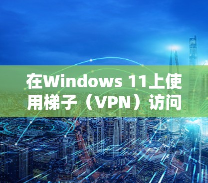 在Windows 11上使用梯子(VPN)访问外网,可以按照以下步骤操作