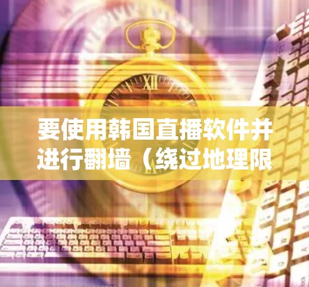 要使用韩国直播软件并进行翻墙（绕过地理限制）你需要了解以下几点