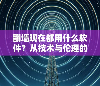 翻墙现在都用什么软件？从技术与伦理的角度探讨网络访问工具的选择