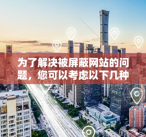 为了解决被屏蔽网站的问题,您可以考虑以下几种方法