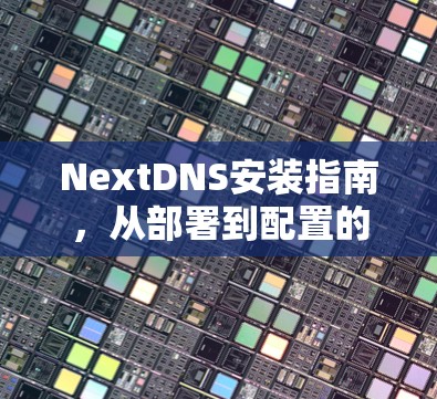 NextDNS安装指南,从部署到配置的全面步骤 NextDNS安装指南,从部署到配置的全面步骤