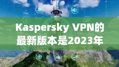 Kaspersky VPN的最新版本是2023年3月发布的，以下是其主要特点