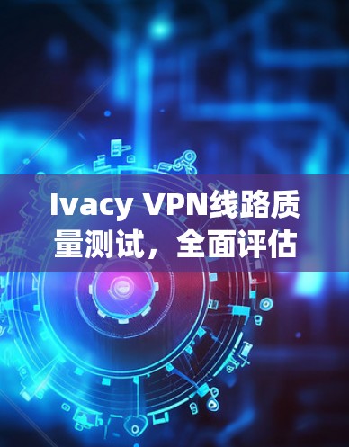 Ivacy VPN线路质量测试,全面评估与优化建议 Ivacy VPN线路质量测试,全面评估与优化建议