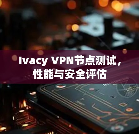 Ivacy VPN节点测试,性能与安全评估 Ivacy VPN节点测试,性能与安全评估