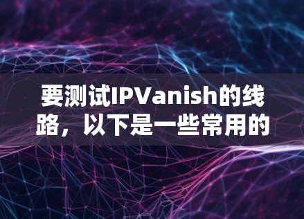 要测试IPVanish的线路,以下是一些常用的测试方法和工具 要测试IPVanish的线路,以下是一些常用的测试方法和工具