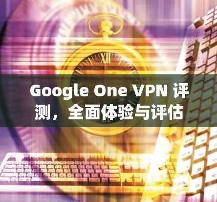 Google One VPN 评测,全面体验与评估 Google One VPN 评测,全面体验与评估