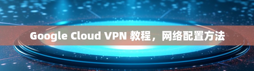 Google Cloud VPN 教程,网络配置方法 Google Cloud VPN 教程,网络配置方法