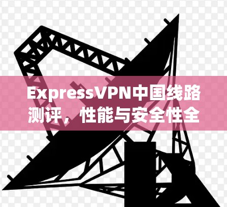 ExpressVPN中国线路测评,性能与安全性全面测试 ExpressVPN中国线路测评,性能与安全性全面测试