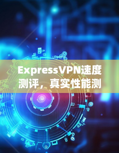 ExpressVPN速度测评,真实性能测试结果公布 ExpressVPN速度测评,真实性能测试结果公布