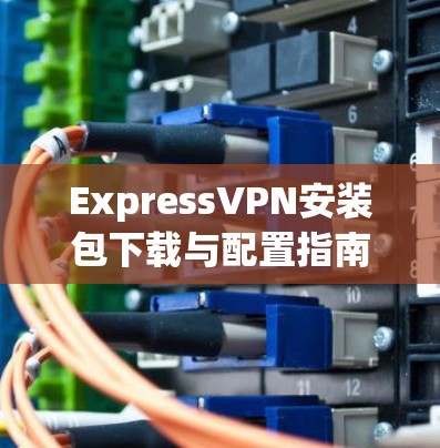 ExpressVPN安装包下载与配置指南 ExpressVPN安装包下载与配置指南