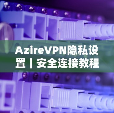 AzireVPN隐私设置|安全连接教程 AzireVPN隐私设置|安全连接教程