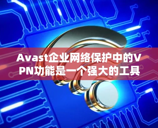 Avast企业网络保护中的VPN功能是一个强大的工具，能够帮助企业保护内部网络的安全，确保数据传输的安全性。以下是对该功能的详细介绍