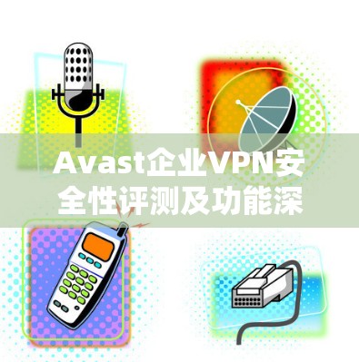 Avast企业VPN安全性评测及功能深度分析
