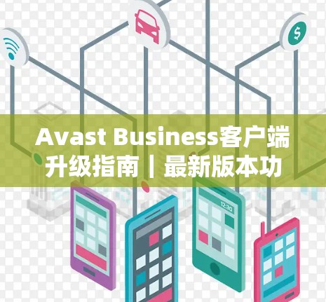Avast Business客户端升级指南|最新版本功能解析