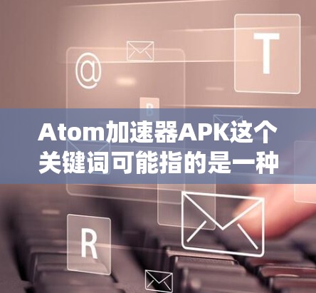 Atom加速器APK这个关键词可能指的是一种结合原子核加速技术的应用程序，但在安卓系统中，这样的加速器通常是物理实验设备，不太可能以APK形式存在。以下是一些可能的解释和建议