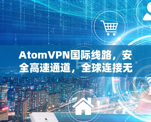 AtomVPN国际线路,安全高速通道,全球连接无际 AtomVPN国际线路,安全高速通道,全球连接无际